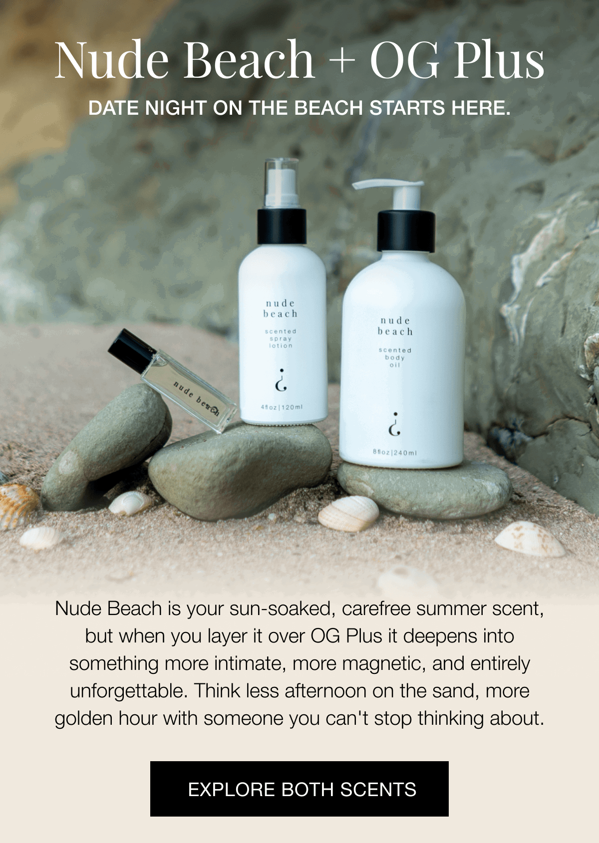 Nude Beach + OG Plus - DATE NIGHT ON THE BEACH STARTS HERE. Nude Beach is your sun-soaked, carefree summer scent, but when you layer it over OG Plus it deepens into something more intimate, more magnetic, and entirely unforgettable. Think less afternoon on the sand, more golden hour with someone you can't stop thinking about. | EXPLORE BOTH SCENTS