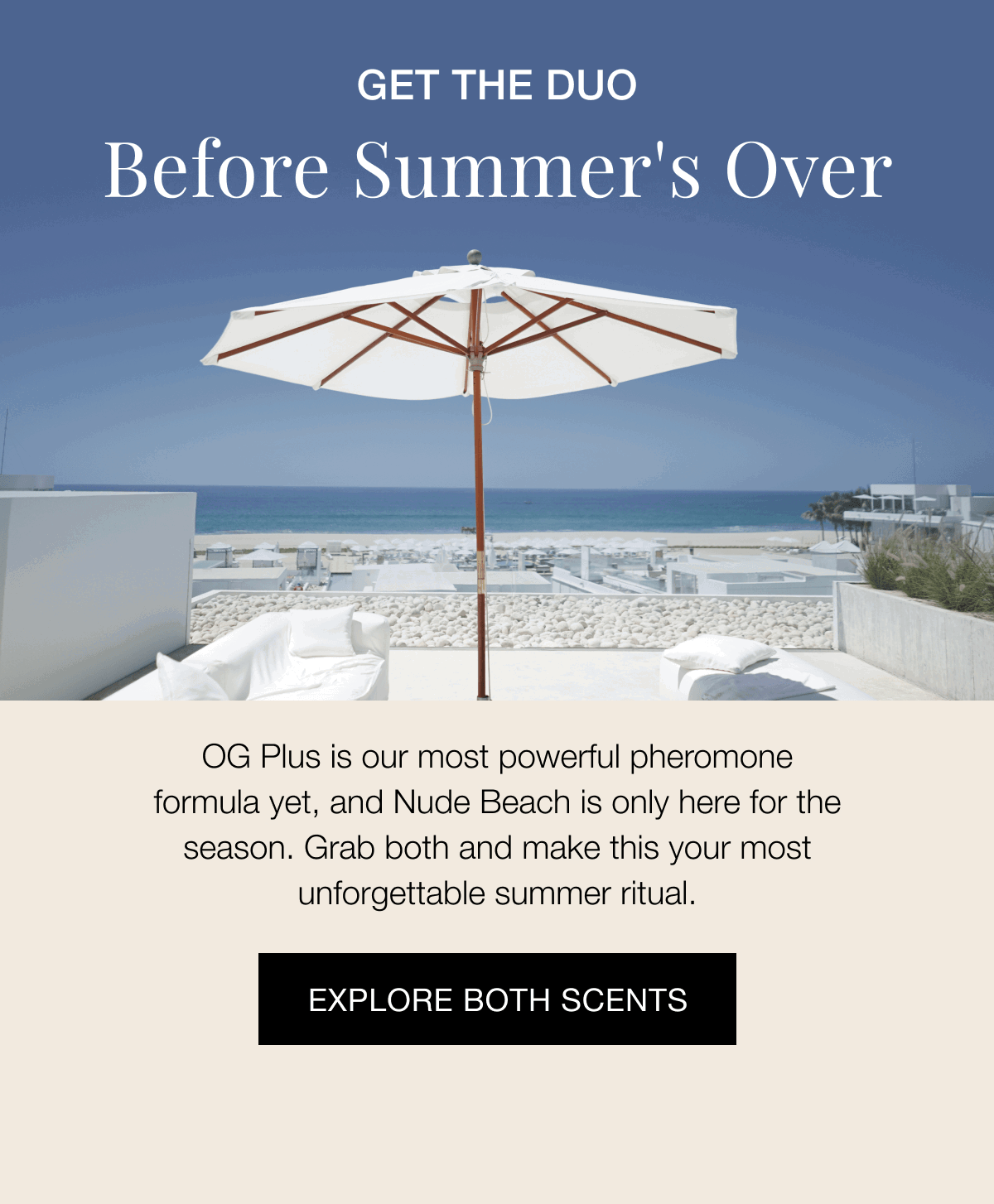 GET THE DUO - Before's Summer's Over - OG Plus is our most powerful pheromone formula yet, and Nude Beach is only here for the season. Grab both and make this your most unforgettable summer ritual. | EXPLORE BOTH SCENTS