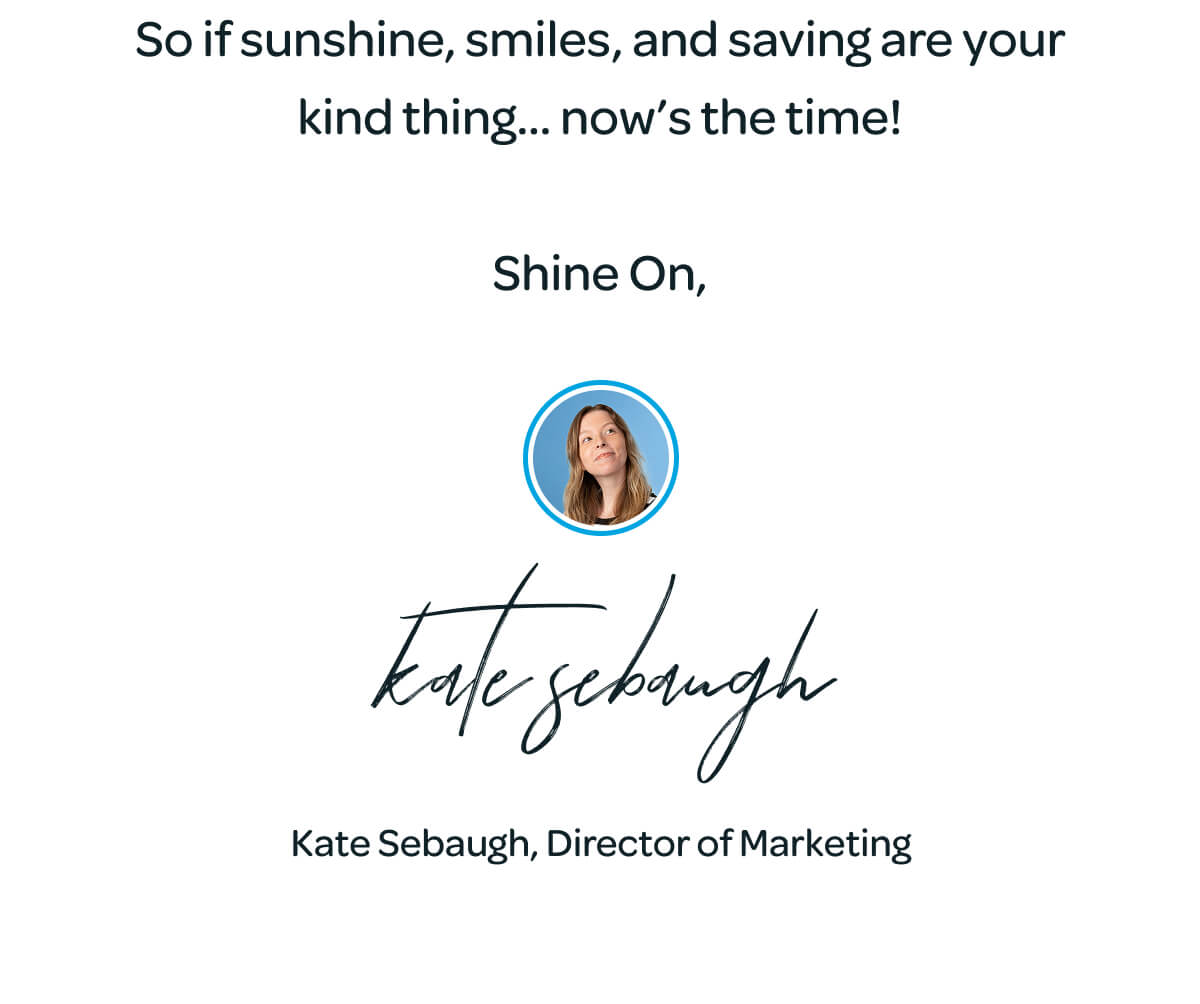 So if sunshine, smiles, and saving are your kind thing… now’s the time!  Shine On,  kate sebaugh Kate Sebaugh, Director of Marketing