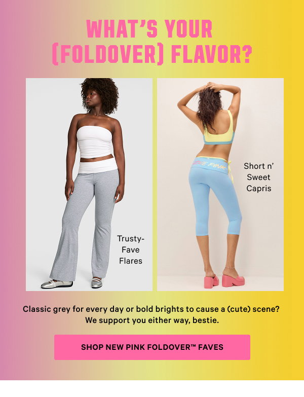 What’s Your (Foldover) Flavor? Classic grey for every day or bold brights to cause a (cute) scene? We support you either way, bestie. Shop NEW PINK Foldover™ Faves [in-image] Trusty-Fave Flares Short n’ Sweet Capris