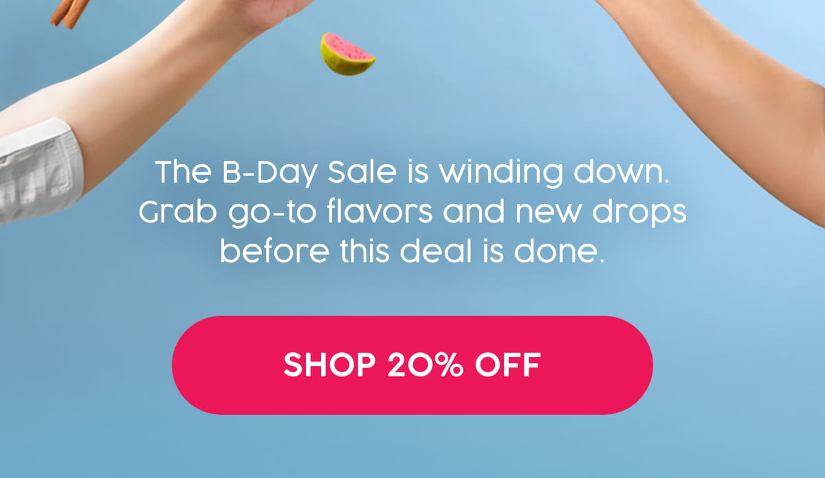 The B-Day Sale is winding down. Grab go-to flavors and new drops before this deal is done. Shop 20% Off