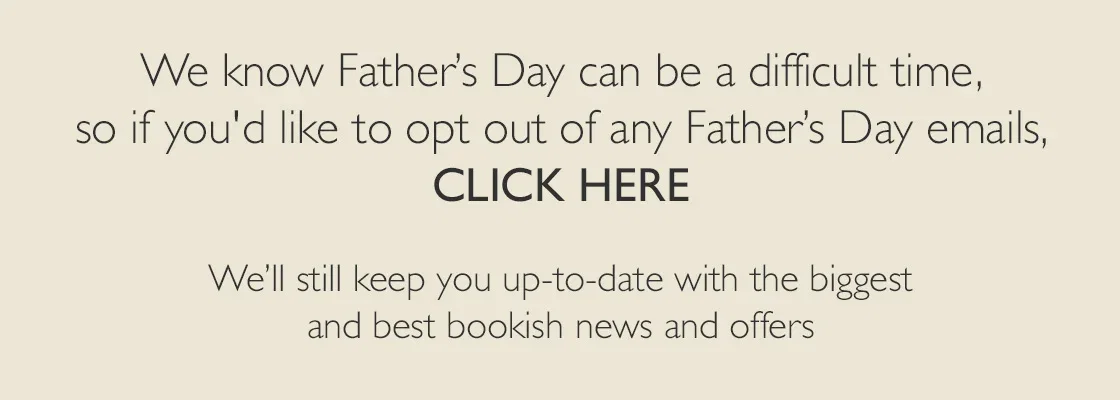 We know Father's Day can be a difficult time, so if you'd like to opt out of any Father's Day emails, CLIKE HERE | We'll still keep you up-to-date with the biggest and best bookish news and offers