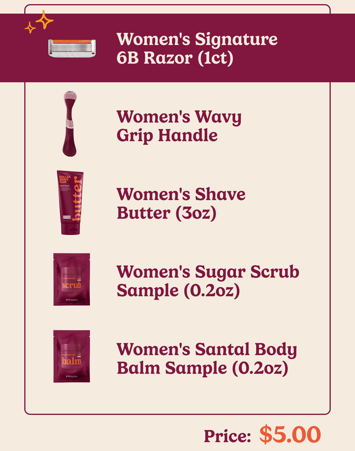 Women's Signature 6B Razor (1ct) Women's Wavy Grip Handle Women's Shave Butter (3oz) Women's Sugar Scrub Sample (0.2oz) Women's Santal Body Balm Sample (0.2oz) Price: $5