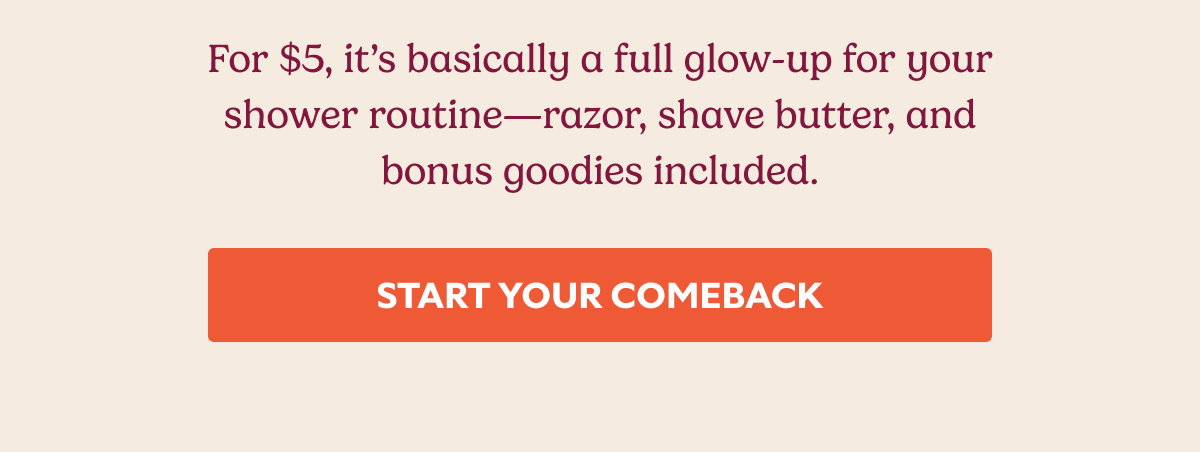 For $5, it’s basically a full glow-up for your shower routine—razor, shave butter, and bonus goodies included. START YOUR COMEBACK