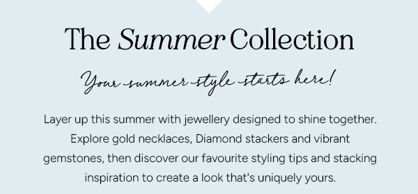 The Summer Collection. Your Summer style starts here! Layer up this summer with jewellery designed to shine together. Explore gold necklaces, Diamond stackers and vibrant gemstones, then discover our favourtie styling tips and stacking inspiration to create a look thats uniquely yours. 