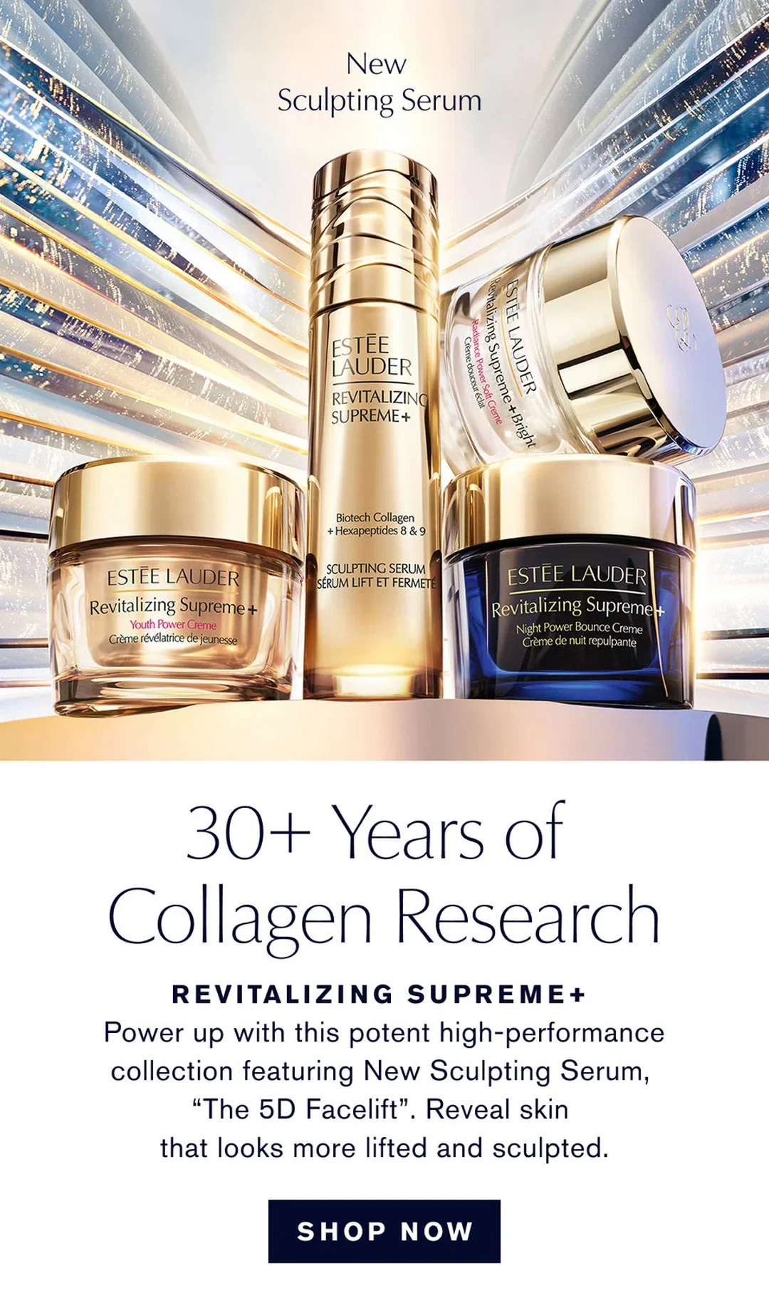 New Sculpting Serum | 30+ Years of Collagen Research | REVITALIZING SUPREME+ Power up with this potent high-performance collection featuring New Sculpting Serum, "The 5D Facelift". Reveal skin that looks more lifted and sculpted. | SHOP NOW