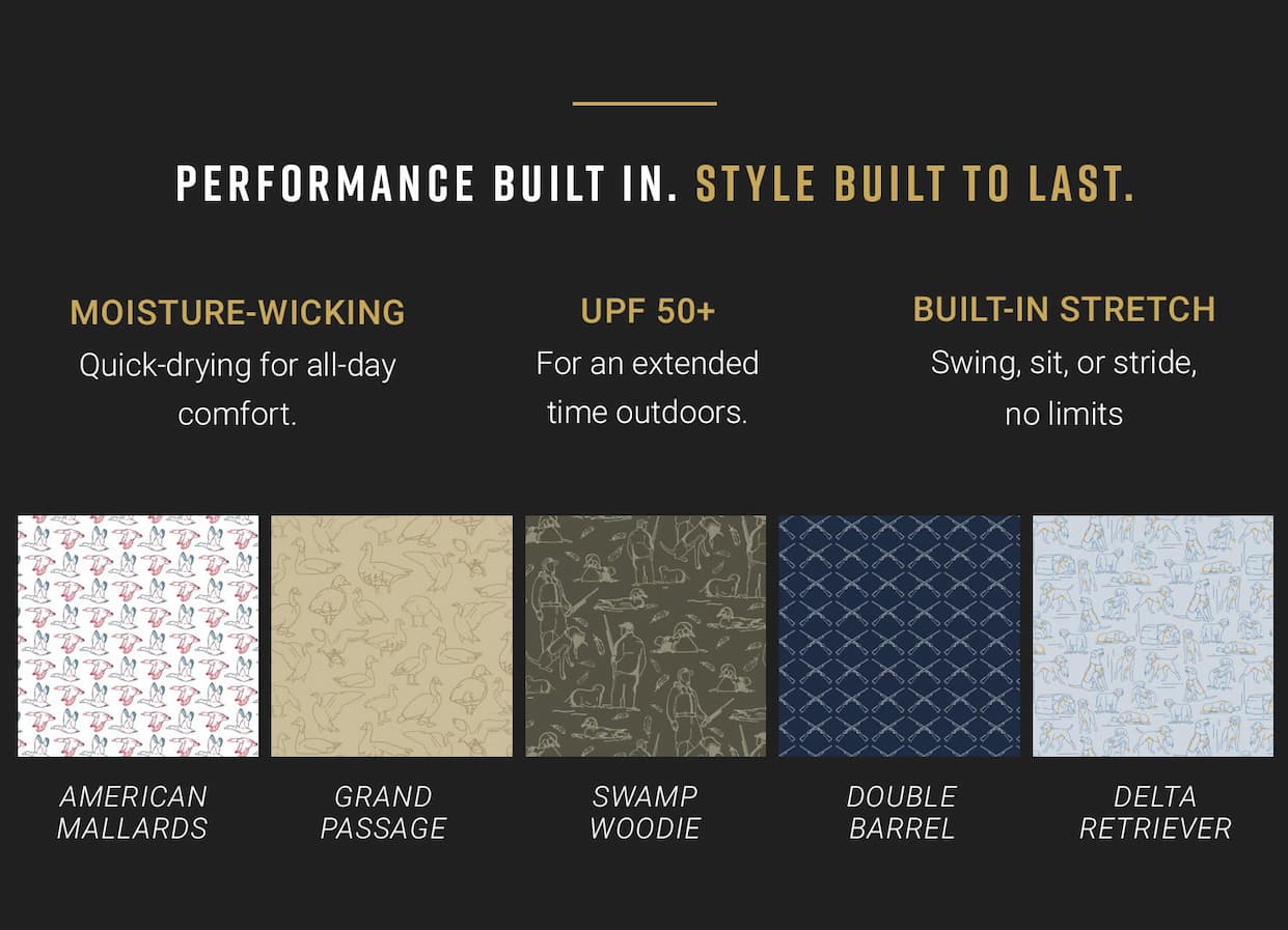 Performance built in. Style built to last. Moisture-wicking - Quick drying for all-day comfort. UPF 50+ - For an extended time outdoors. Built-in Stretch- Swing, site, or stride, no limits. Swatches: American Mallards, Grand Passage, Swamp Woodie, Double Barrel, Delta Retriever.