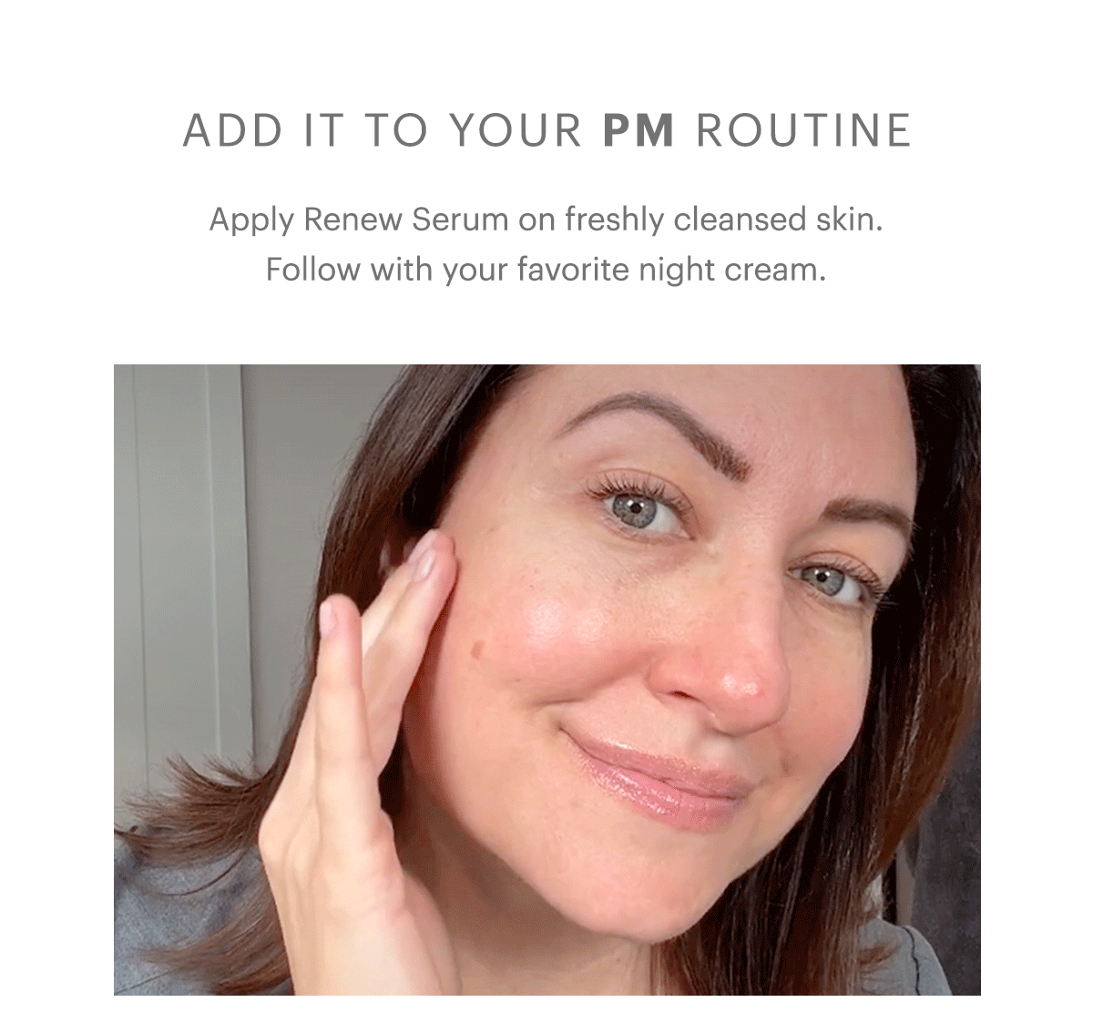 Add it to your PM routine. Apply Renew Serum on freshly cleansed skin. Follow with your favorite night cream.