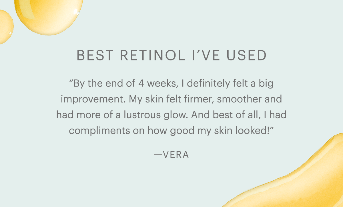 Best retinol I've used. “By the end of 4 weeks, I definitely felt a big improvement. My skin felt firmer, smoother and had more of a lustrous glow. And best of all, I had compliments on how good my skin looked!”