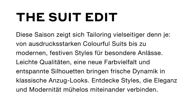 The Suit Edit - Diese Saison zeigt sich Tailoring vielseitiger denn je: von ausdrucksstarken Colourful Suits bis zu modernen, festiven Styles für besondere Anlässe. Leichte Qualitäten, eine neue Farbvielfalt und entspannte Silhouetten bringen frische Dynamik in klassische Anzug-Looks. Entdecke Styles, die Eleganz und Modernität mühelos miteinander verbinden