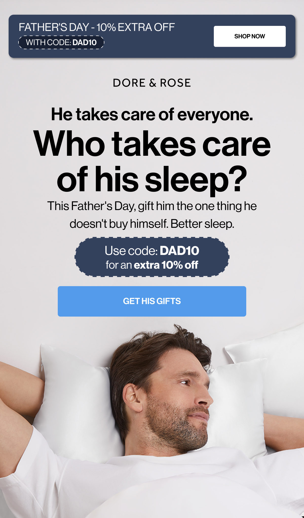 FATHER'S DAY - 10% EXTRA OFF | SHOP NOW | WITH CODE: DAD10 | He takes care of everyone. | Who takes care of his sleep? | This Father's Day, gift him the one thing he doesn't buy himself. Better sleep. | Use code: DAD10 for an extra 10% off | GET HIS GIFTS