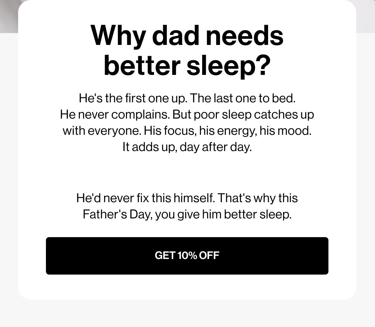 Why dad needs better sleep? | He's the first one up. The last one to bed. He never complains. But poor sleep catches up with everyone. His focus, his energy, his mood. It adds up, day after day.  He'd never fix this himself. That's why this Father's Day, you give him better sleep. | GET 10% OFF