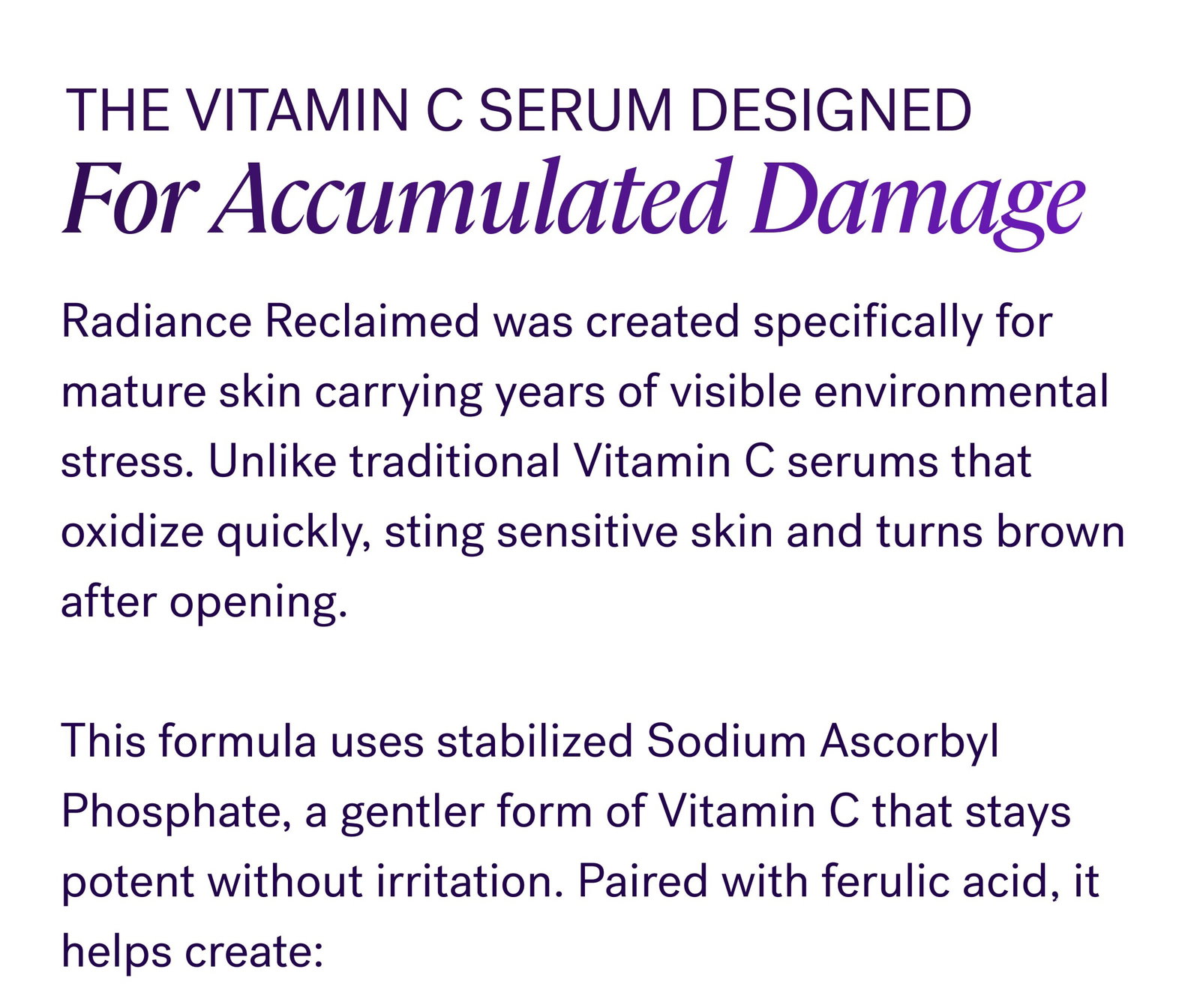 Over time, UV exposure, pollution, and environmental stress overwhelm your skin’s natural defense system. That’s when: Dark spots become more visible Skin tone looks less even Collagen weakens Brightness fades faster Skin starts looking older than you feel The Vitamin C Serum Designed For Accumulated Damage Radiance Reclaimed was created specifically for mature skin carrying years of visible environmental stress. Unlike traditional Vitamin C serums that oxidize quickly, sting sensitive skin and turns brown after opening.   This formula uses stabilized Sodium Ascorbyl Phosphate, a gentler form of Vitamin C that stays potent without irritation. Paired with ferulic acid, it helps create: