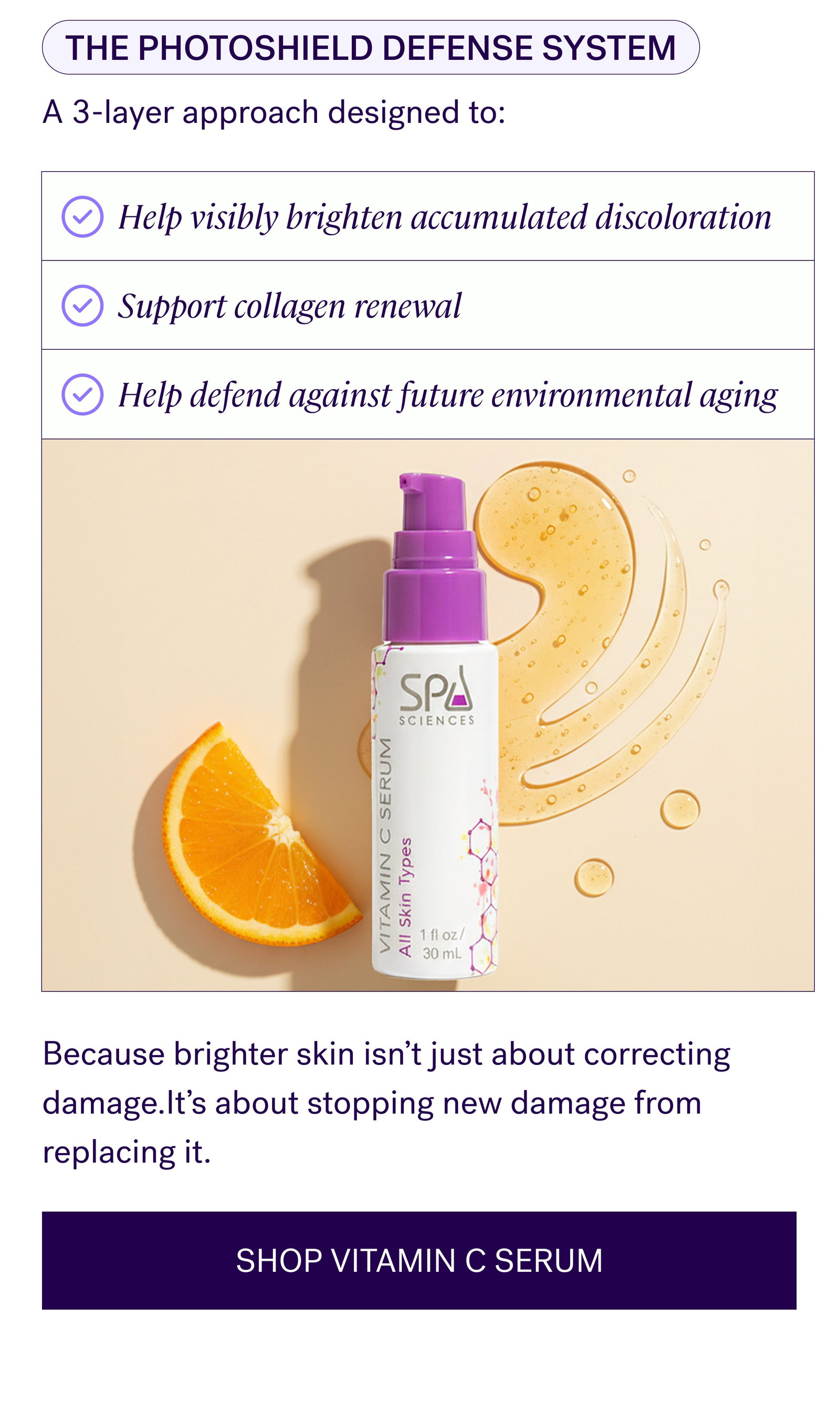 The Photoshield Defense System A 3-layer approach designed to: Help visibly brighten accumulated discoloration Support collagen renewal Help defend against future environmental aging Because brighter skin isn’t just about correcting damage.It’s about stopping new damage from replacing it. SHOP VITAMIN C SERUM