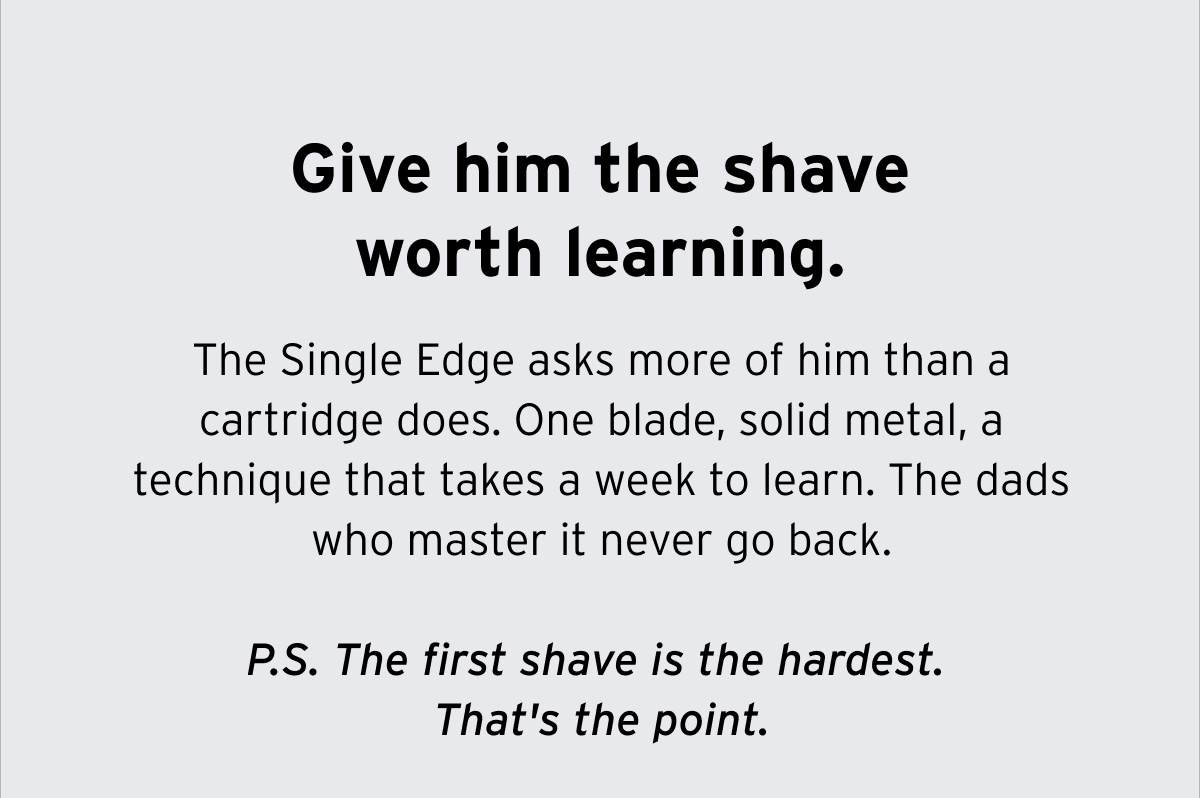 Give him the shave worth learning. The Single Edge asks more of him than a cartridge does. One blade, solid metal, a technique that takes a week to learn. The dads who master it never go back. P.S. The first shave is the hardest. That's the point.