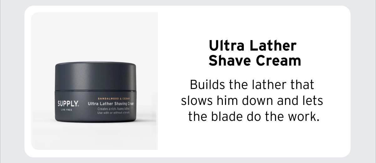 Ultra Lather Shave Cream Builds the lather that slows him down and lets the blade do the work.