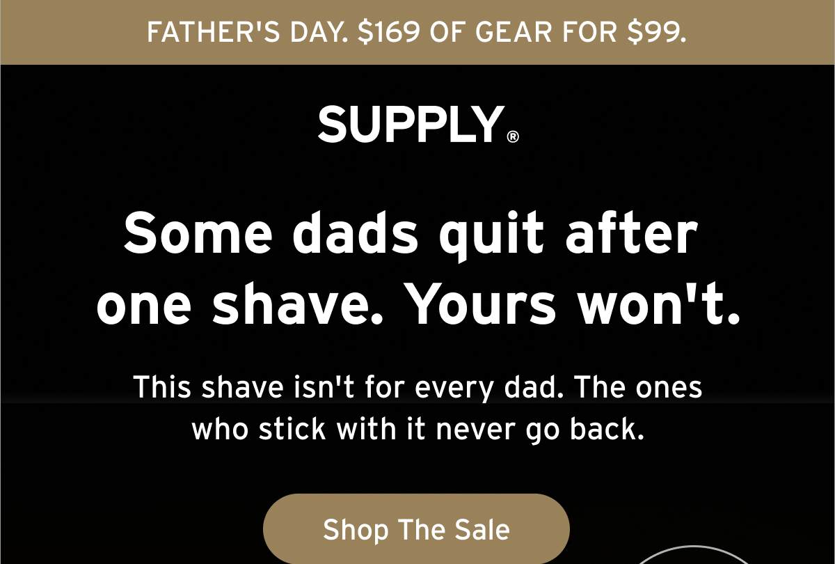 FATHER'S DAY. $169 OF GEAR FOR $99. SUPPLY® Some dads quit after one shave. Yours won't. This shave isn't for every dad. The ones who stick with it never go back. Button: Shop The Sale