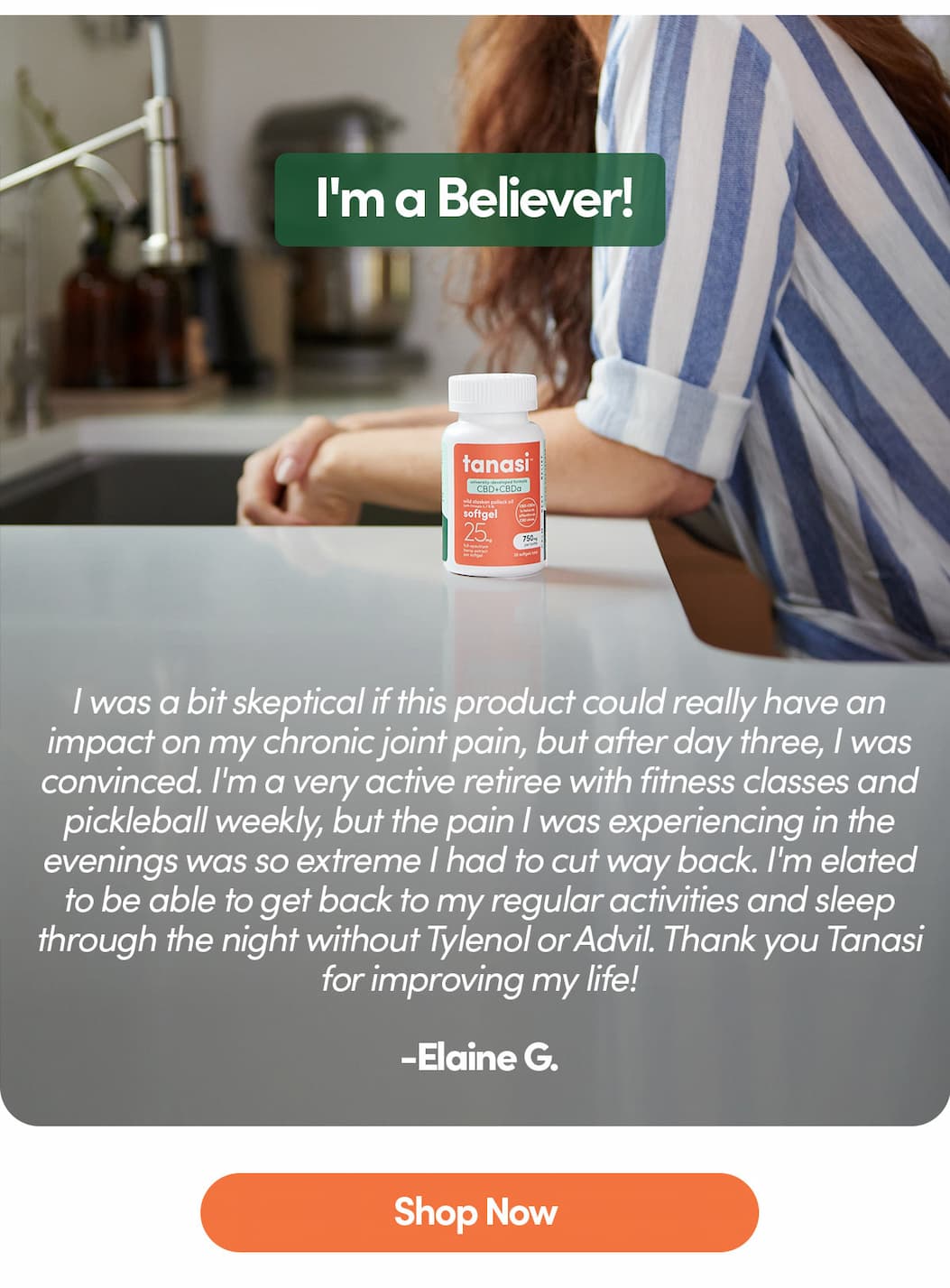 5-Stars: I was a bit skeptical if this product could really have an impact on my chronic joint pain, but after day three, I was convinced. I'm a very active retiree with fitness classes and pickleball weekly, but the pain I was experiencing in the evenings was so extreme I had to cut way back. I'm elated to be able to get back to my regular activities and sleep through the night without Tylenol or Advil. Thank you Tanasi for improving my life!  -Elaine G.