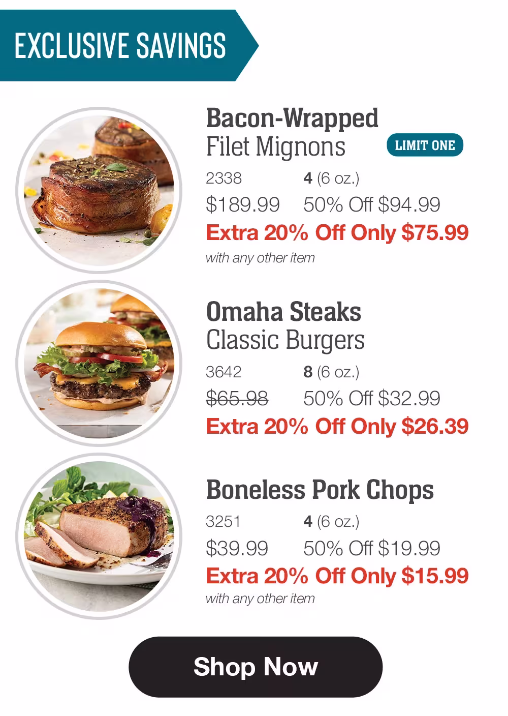 EXCLUSIVE SAVINGS

Bacon-Wrapped 
Filet Mignons_
2338	4 (6 oz.)
$189.99	50% Off $94.99_
Extra 20% Off Only $75.99
with any other item_

Omaha Steaks _Classic Burgers_
3642	8 (6 oz.)
$65.98	50% Off $32.99_
Extra 20% Off Only $26.39

Boneless Pork Chops_
3251	4 (6 oz.)
$39.99	50% Off $19.99_
Extra 20% Off Only $15.99
with any other item

SHOP NOW
