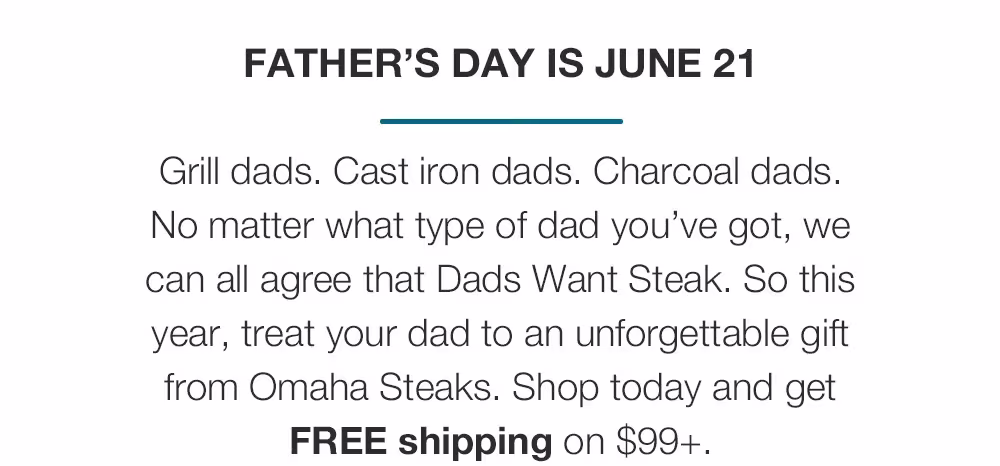 FATHER’S DAY IS JUNE 21
Grill dads. Cast iron dads. Charcoal dads. No matter what type of dad you’ve got, we can all agree that Dads Want Steak. So this year, treat your dad to an unforgettable gift from Omaha Steaks. Shop today and get FREE shipping on $99+.
