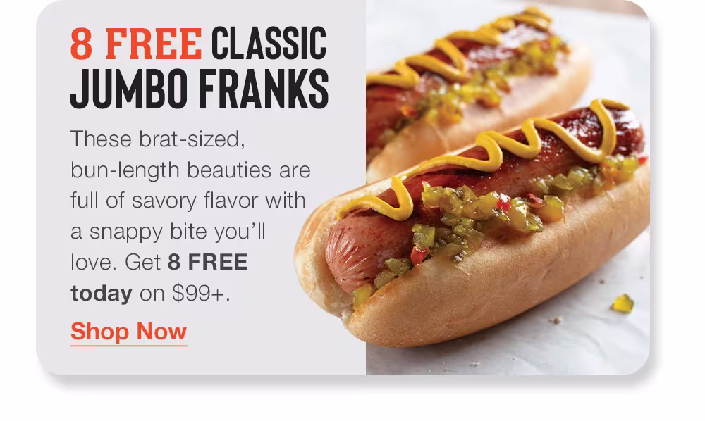8 FREE CLASSIC JUMBO FRANKS
These brat-sized, bun-length beauties are _full of savory flavor with _a snappy bite you’ll _love. Get 8 FREE _today on $99+.

Shop Now
