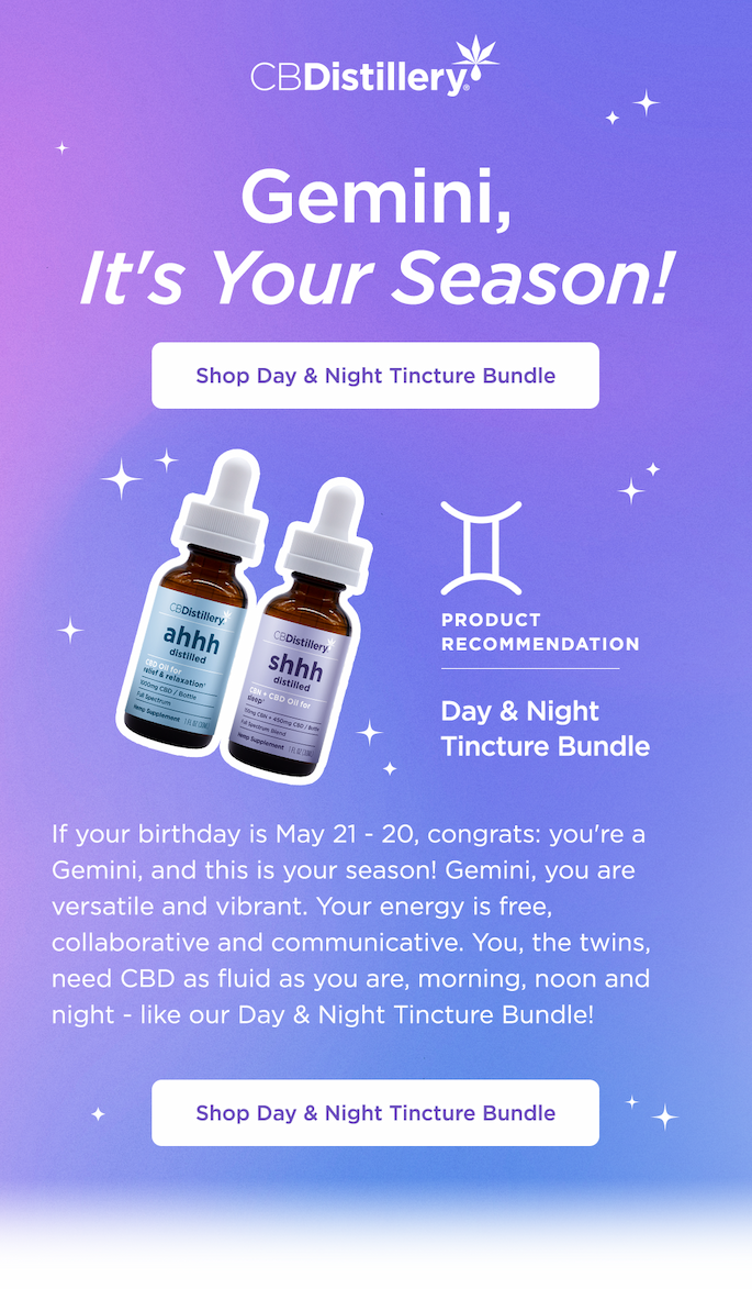 Gemini: It's Your Season! If your birthday is May 21 - 20, congrats: you're a Gemini, and this is your season! Gemini, you are versatile and vibrant. Your energy is free, collaborative and communicative. You, the twins, need CBD as fluid as you are, morning, noon and night - like our Day & Night Tincture Bundle! Shop Day & Night Tincture Bundle