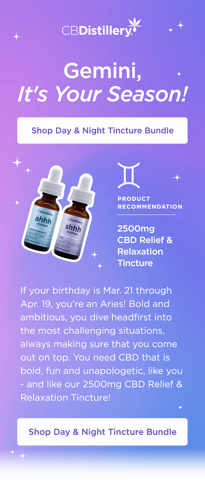 Gemini: It's Your Season! If your birthday is May 21 - 20, congrats: you're a Gemini, and this is your season! Gemini, you are versatile and vibrant. Your energy is free, collaborative and communicative. You, the twins, need CBD as fluid as you are, morning, noon and night - like our Day & Night Tincture Bundle! Shop Day & Night Tincture Bundle