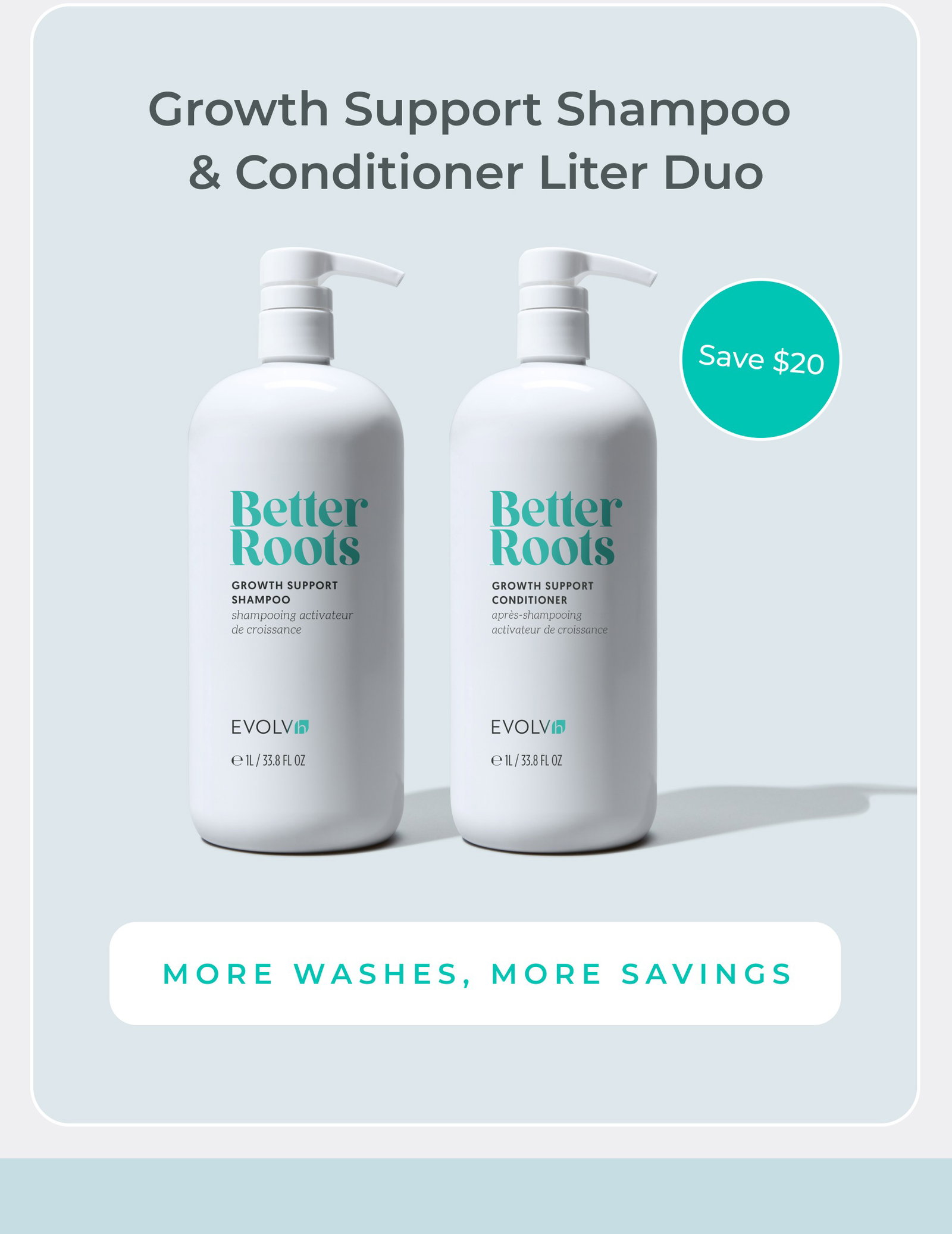 More washes, more savings with Growth Support Shampoo and ConditionerLiter Duo.