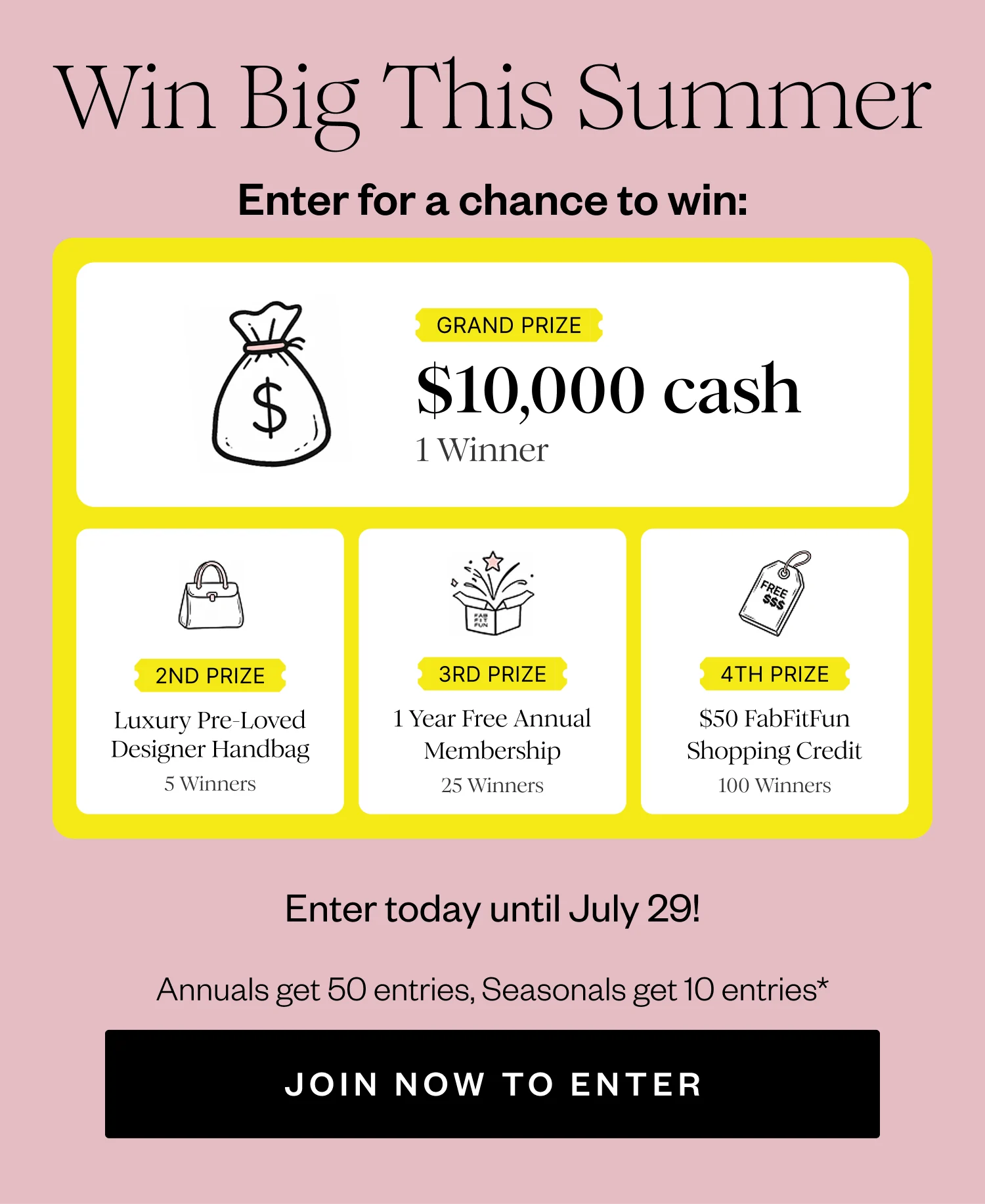 Win Big This Summer | Enter for a chance to win: | GRAND PRIZE $10,000 cash 1 Winner | 2ND PRIZE Luxury Pre-Loved Designer Handbag 5 Winners | 3RD PRIZE 1 Year Free Annual Membership 25 Winners | 4TH PRIZE $50 FabFitFun Shopping Credit 100 Winners | Enter today until July 29! | Annuals get 50 entries, Seasonals get 10 entries* | JOIN NOW TO ENTER