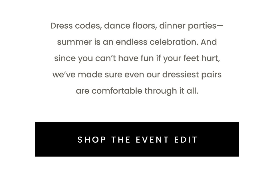 Dress codes, dance floors, dinner parties—summer is an endless celebration. And since you can’t have fun if your feet hurt, we’ve made sure even our dressiest pairs are comfortable through it all.  < Shop The Event Edit > 
