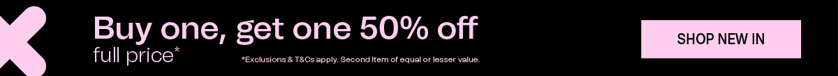 Buy one, get one 50% off full price* | *Exclusions & T&Cs apply. Second Item of equal or lesser value. SHOP NEW IN