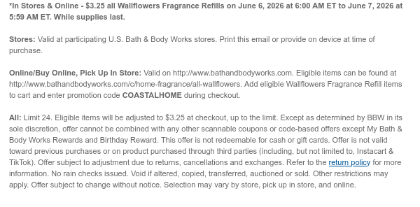 *In Stores & Online - $3.25 all Wallflowers Fragrance Refills on June 6, 2026 at 6:00 AM ET to June 7, 2026 at 5:59 AM ET. While supplies last.  Stores: Valid at participating U.S. Bath & Body Works stores. Print this email or provide on device at time of purchase.  Online/Buy Online, Pick Up In Store: Valid on http://www.bathandbodyworks.com. Eligible items can be found at http://www.bathandbodyworks.com/c/home-fragrance/all-wallflowers. Add eligible Wallflowers Fragrance Refill items to cart and enter promotion code COASTALHOME during checkout.   All: Limit 24. Eligible items will be adjusted to $3.25 at checkout, up to the limit. Except as determined by BBW in its sole discretion, offer cannot be combined with any other scannable coupons or code-based offers except My
 Bath & Body Works Rewards and Birthday Reward. This offer is not redeemable for cash or gift cards. Offer is not valid toward previous purchases or on product purchased through third parties (including, but not limited to, Instacart & TikTok). Offer subject to adjustment due to returns, cancellations and exchanges. Refer to the return policy for more information. No rain checks issued. Void if altered, copied, transferred, auctioned or sold. Other restrictions may apply. Offer subject to change without notice. Selection may vary by store, pick up in store, and online.