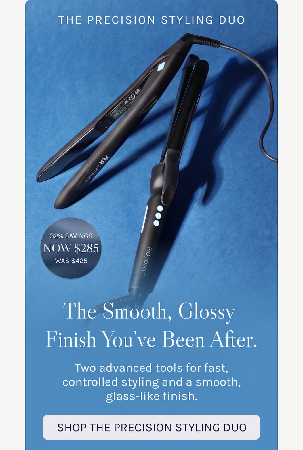The Precisions Styling Duo - Smooth, Glossy Finish You've Been After. Two advanced tools for fast, controlled styling and a smooth, glass-like finish. 
