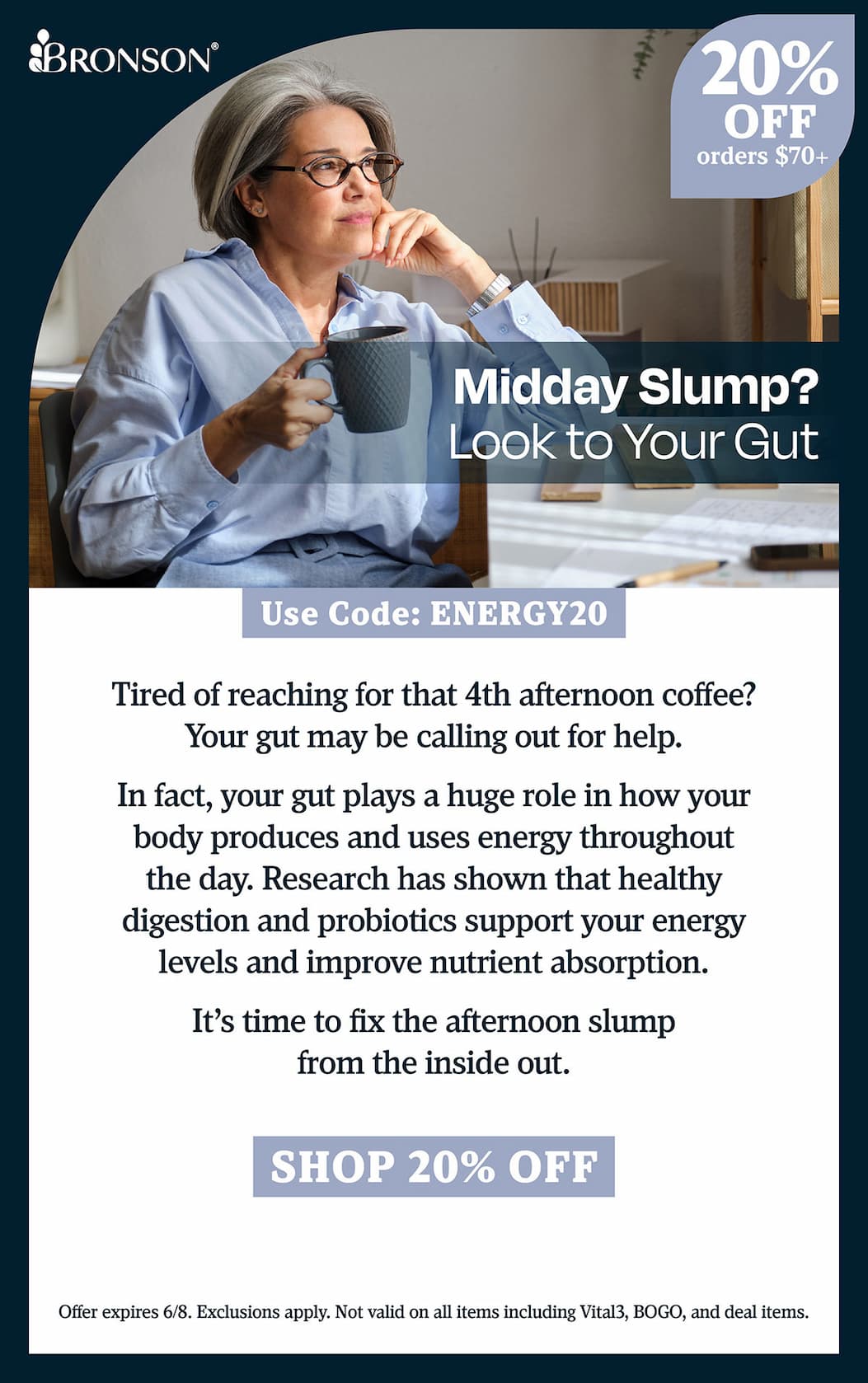 Bronson Vitamins | Midday Slump? Look to Your Gut. | Take 20% OFF all orders $70+ with code: ENERGY20 | Offer expires 6/8. Exclusions apply. Not valid on all items including Vital3, BOGO, and deal items.