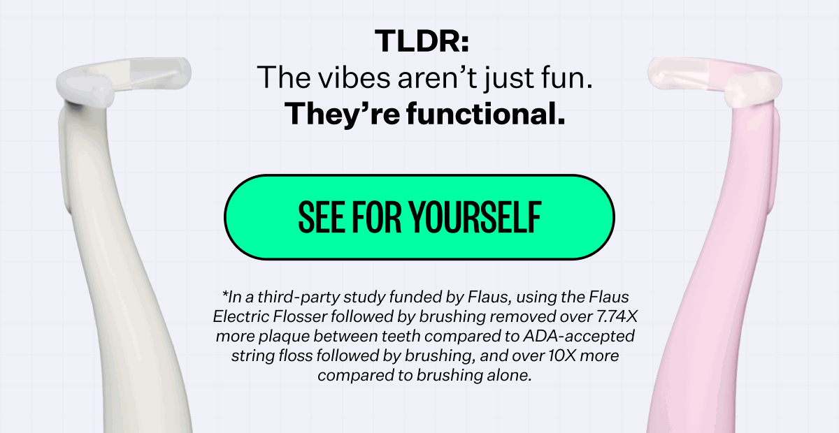 TLDR: The vibes aren’t just fun. They’re functional. See for yourself. *In a third-party study funded by Flaus, using the Flaus Electric Flosser followed by brushing removed over 7.74X more plaque between teeth compared to ADA-accepted string floss followed by brushing, and over 10X more compared to brushing alone.