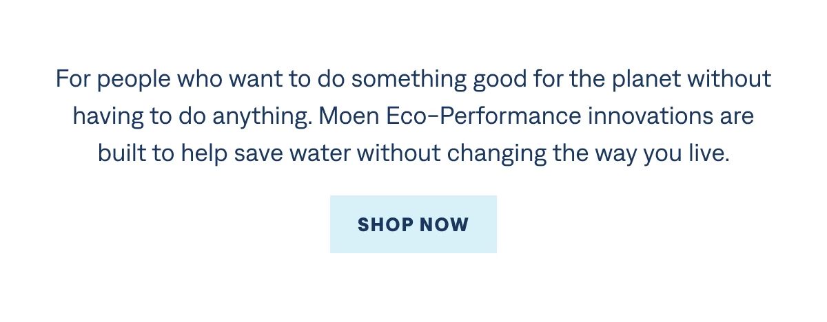 Shop Moen eco-performance innovations.     Every drop counts. For people who want to do something good for the planet without having to do anything. Moen eco-performance innovations are built to help save water without changing the way you live. 