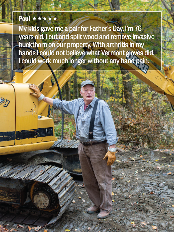 Paul ***** "My kids gave me a pair for Father's Day. I'm 76 years old. I cut and split wood and remove invasive buckthorn on our property. With arthritis in my hands I could not believe what Vermont Gloves did. I could work much longer without any hand pain." 