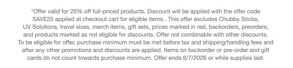 *Offer valid for 25% off full-priced products. Discount will be applied with the offer code SAVE25 applied at checkout cart for eligible items . This offer excludes Chubby Sticks, UV Solutions, travel sizes, merch items, gift sets, prices marked in red, backorders, preorders, and products marked as not eligible for discounts. Offer not combinable with other discounts. To be eligible for offer, purchase minimum must be met before tax and shipping/handling fees and after any other promotions and discounts are applied. Items on backorder or pre-order and gift cards do not count towards purchase minimum. Offer ends 6/7/2026 or while supplies last.