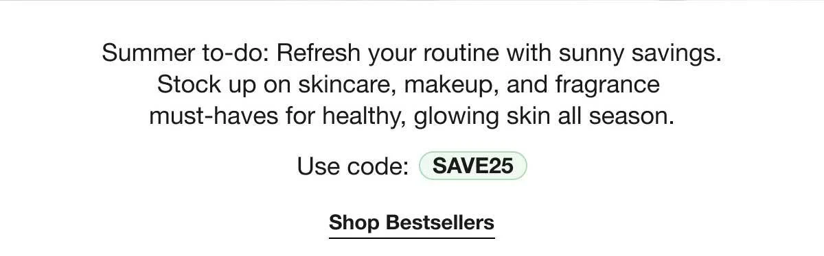 Summer to-do: Refresh your routine with sunny savings. Stock up on skincare, makeup, and fragrance must-haves for healthy, glowing skin all season. | Use code: SAVE25 | Shop Bestsellers