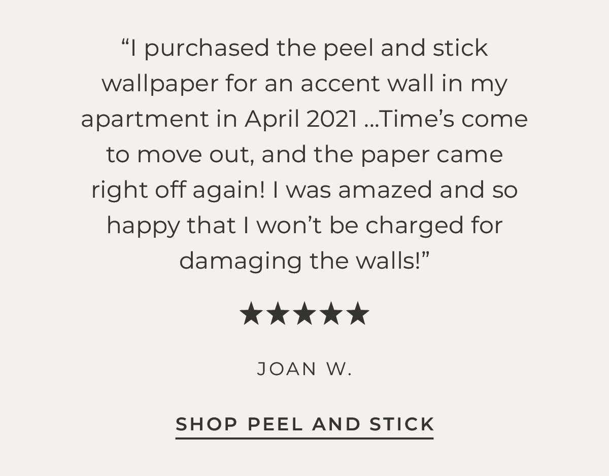 Text box with "I purchased the peel and stick wallpaper for an accent wall in my apartment in April 2021....Time's come to move out, and the paper came right off again! I was amazed and so happy that I won't be charged for damaging the walls! Five Stars" -Joan W.
