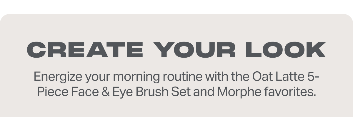 CREATE YOUR LOOK Energize your morning routine with the Oat Latte 5-Piece Face & Eye Brush Set and Morphe favorites.