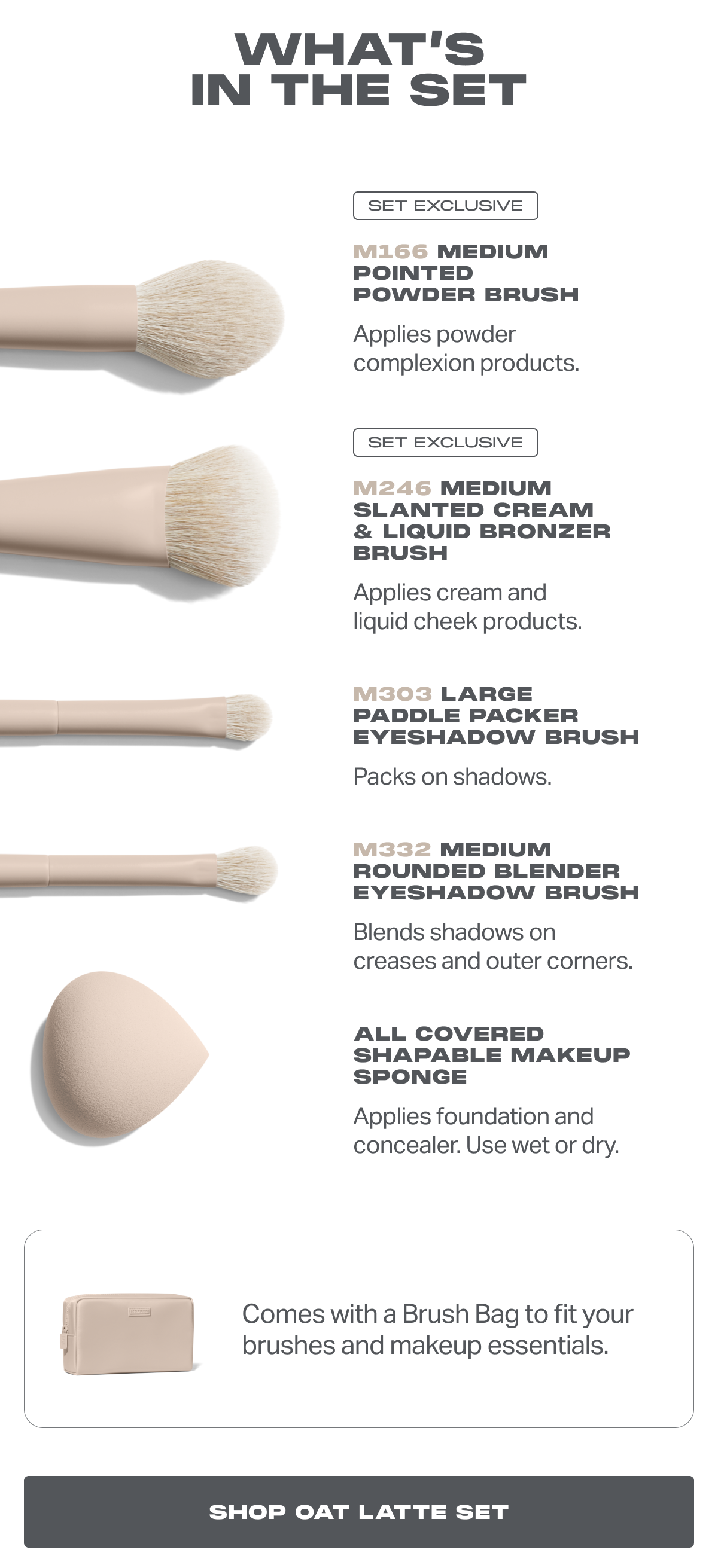 WHAT’S IN THE SET SET EXCLUSIVE M166 Medium Pointed Powder Brush  Applies powder complexion products. SET EXCLUSIVE M246 Medium Slanted Cream & Liquid Bronzer Brush  Applies cream and liquid cheek products. M303 Large Paddle Packer Eyeshadow Brush Packs on shadows. M332 Medium Rounded Blender Eyeshadow Brush Blends shadows on creases and outer corners.  ALL COVERED SHAPABLE MAKEUP SPONGE Applies foundation and concealer. Use wet or dry.  Comes with a Brush Bag to fit your brushes and makeup essentials.
