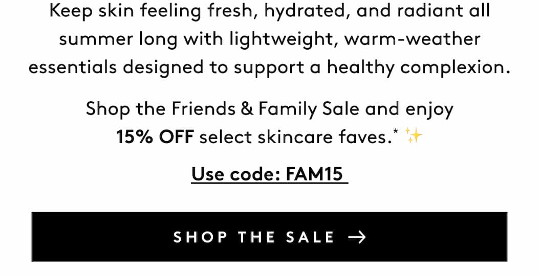 Keep skin feeling fresh, hydrated, and radiant all summer long with lightweight, warm-weather essentials designed to support a healthy complexion. Shop the Friends & Family Sale and enjoy 15% OFF select skincare faves.* ✨ Use code: FAM15 SHOP THE SALE