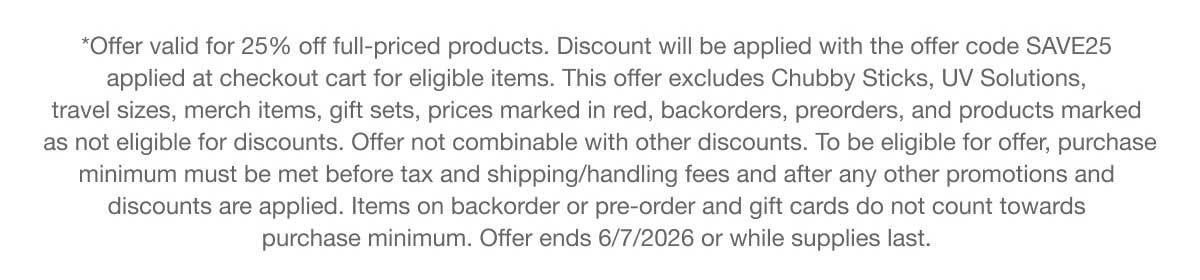 *Offer valid for 25% off full-priced products. Discount will be applied with the offer code SAVE25 applied at checkout cart for eligible items. This offer excludes Chubby Sticks, UV Solutions, travel sizes, merch items, gift sets, prices marked in red, backorders, preorders, and products marked as not eligible for discounts. Offer not combinable with other discounts. To be eligible for offer, purchase minimum must be met before tax and shipping/handling fees and after any other promotions and discounts are applied. Items on backorder or pre-order and gift cards do not count towards purchase minimum. Offer ends 6/7/2026 or while supplies last.