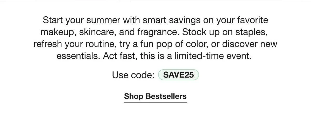 Start your summer with smart savings on your favorite makeup, skincare, and fragrance. Stock up on staples, refresh your routine, try a fun pop of color, or discover new essentials. Act fast, this is a limited-time event. | Use code: SAVE25 | Shop Bestsellers