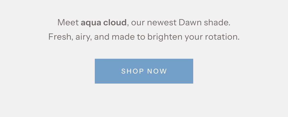 Meet aqua cloud, our newest Dawn shade. Fresh, airy, and made to brighten your rotation. | Shop Now