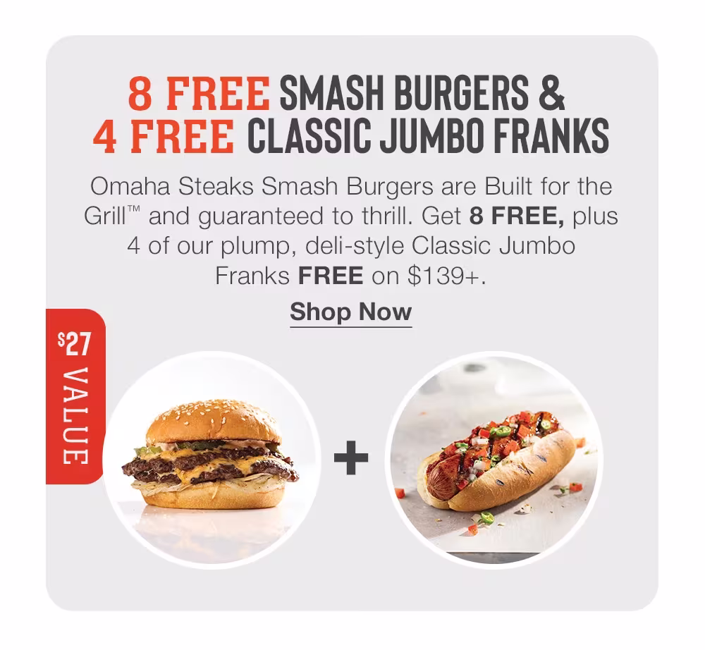 8 FREE SMASH BURGERS &
4 FREE CLASSIC JUMBO FRANKS
Omaha Steaks Smash Burgers are Built for the Grill™ and guaranteed to thrill. Get 8 FREE, plus 4 of our plump, deli-style Classic Jumbo
Franks FREE on $139+.
Shop Now
$27 VALUE
