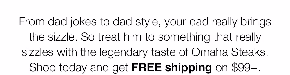 From dad jokes to dad style, your dad really brings the sizzle. So treat him to something that really sizzles with the legendary taste of Omaha Steaks. Shop today and get FREE shipping on $99+.