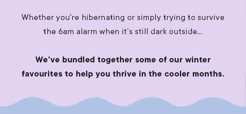 Whether you're hibernating or simply trying to survive the 6am alarm when it's still dark outside... We've bundled together some of our winter favourites to help you thrive in the cooler months.