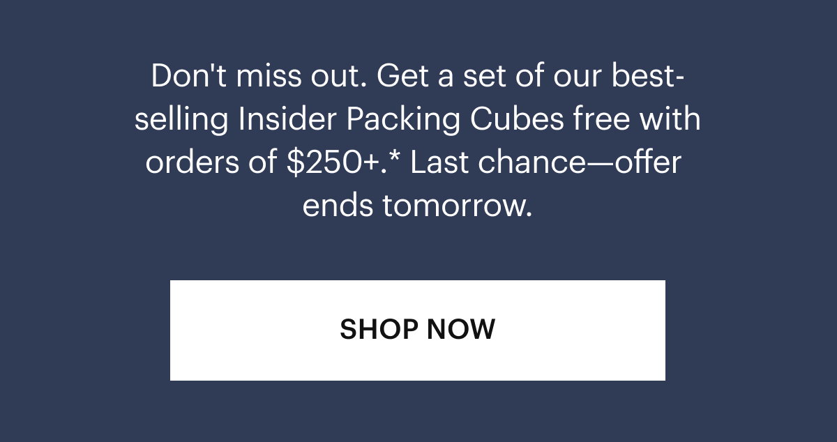 Don't miss out. Get a set of our best-selling Insider Packing Cubes free with orders of $300+.* Last Chance—offer ends tomorrow.